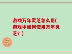 游戏万年灵芝怎么用(游戏中如何使用万年灵芝？)