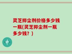 灵芝抑尘剂价格多少钱一瓶(灵芝抑尘剂一瓶多少钱？)