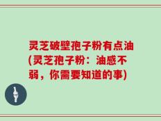 灵芝破壁孢子粉有点油(灵芝孢子粉：油感不弱，你需要知道的事)