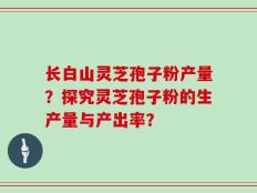 长白山灵芝孢子粉产量？探究灵芝孢子粉的生产量与产出率？
