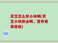 灵芝怎么煎小块喝(灵芝小块煎水喝，营养更易吸收)