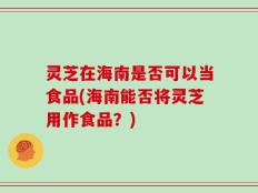 灵芝在海南是否可以当食品(海南能否将灵芝用作食品？)
