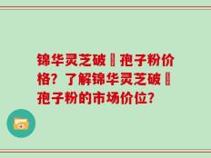 锦华灵芝破礕孢子粉价格？了解锦华灵芝破礕孢子粉的市场价位？