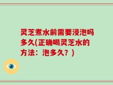 灵芝煮水前需要浸泡吗多久(正确喝灵芝水的方法：泡多久？)