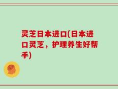 灵芝日本进口(日本进口灵芝，护理养生好帮手)
