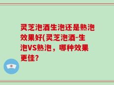 灵芝泡酒生泡还是熟泡效果好(灵芝泡酒-生泡VS熟泡，哪种效果更佳？