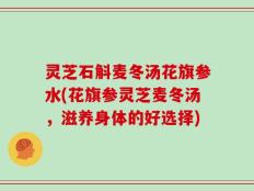 灵芝石斛麦冬汤花旗参水(花旗参灵芝麦冬汤，滋养身体的好选择)