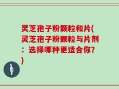 灵芝孢子粉颗粒和片(灵芝孢子粉颗粒与片剂：选择哪种更适合你？)