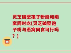 灵芝破壁孢子粉能和燕窝同时吃(灵芝破壁孢子粉与燕窝同食可行吗？)