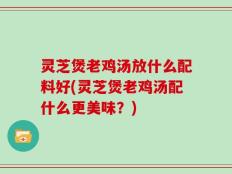 灵芝煲老鸡汤放什么配料好(灵芝煲老鸡汤配什么更美味？)