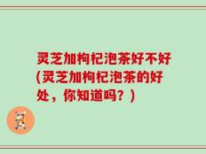 灵芝加枸杞泡茶好不好(灵芝加枸杞泡茶的好处，你知道吗？)