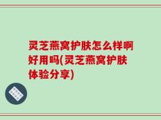 灵芝燕窝护肤怎么样啊好用吗(灵芝燕窝护肤体验分享)