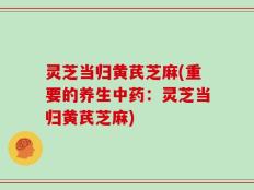 灵芝当归黄芪芝麻(重要的养生中药：灵芝当归黄芪芝麻)