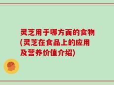 灵芝用于哪方面的食物(灵芝在食品上的应用及营养价值介绍)