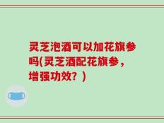 灵芝泡酒可以加花旗参吗(灵芝酒配花旗参，增强功效？)