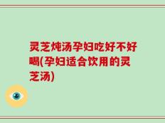 灵芝炖汤孕妇吃好不好喝(孕妇适合饮用的灵芝汤)