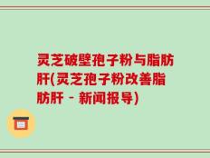 灵芝破壁孢子粉与脂肪肝(灵芝孢子粉改善脂肪肝 - 新闻报导)