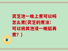 灵芝泡一晚上煮可以吗怎么煮(灵芝的煮法：可以将其泡浸一晚后再煮？)