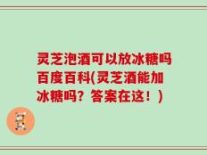 灵芝泡酒可以放冰糖吗百度百科(灵芝酒能加冰糖吗？答案在这！)