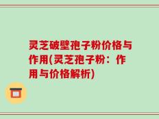 灵芝破壁孢子粉价格与作用(灵芝孢子粉：作用与价格解析)