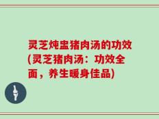 灵芝炖盅猪肉汤的功效(灵芝猪肉汤：功效全面，养生暖身佳品)