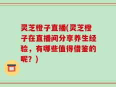 灵芝橙子直播(灵芝橙子在直播间分享养生经验，有哪些值得借鉴的呢？)