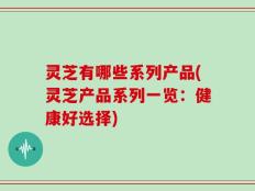 灵芝有哪些系列产品(灵芝产品系列一览：健康好选择)