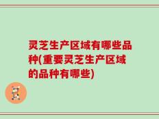 灵芝生产区域有哪些品种(重要灵芝生产区域的品种有哪些)