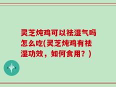 灵芝炖鸡可以祛湿气吗怎么吃(灵芝炖鸡有祛湿功效，如何食用？)