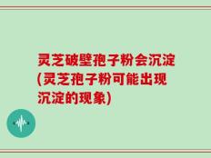 灵芝破壁孢子粉会沉淀(灵芝孢子粉可能出现沉淀的现象)