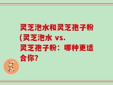 灵芝泡水和灵芝孢子粉(灵芝泡水 vs. 灵芝孢子粉：哪种更适合你？