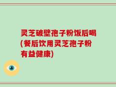 灵芝破壁孢子粉饭后喝(餐后饮用灵芝孢子粉有益健康)