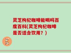 灵芝枸杞咖啡能喝吗百度百科(灵芝枸杞咖啡是否适合饮用？)