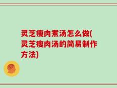 灵芝瘦肉煮汤怎么做(灵芝瘦肉汤的简易制作方法)