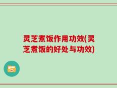 灵芝煮饭作用功效(灵芝煮饭的好处与功效)