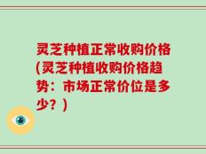 灵芝种植正常收购价格(灵芝种植收购价格趋势：市场正常价位是多少？)