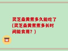 灵芝桑黄煮多久能吃了(灵芝桑黄煮煮多长时间能食用？)