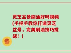 灵芝盆景刷油好吗视频(手把手教你打造灵芝盆景，完美刷油技巧挑战！)