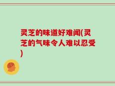 灵芝的味道好难闻(灵芝的气味令人难以忍受)