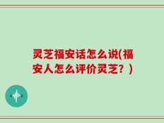 灵芝福安话怎么说(福安人怎么评价灵芝？)