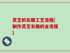 灵芝的石雕工艺流程(制作灵芝石雕的全流程)