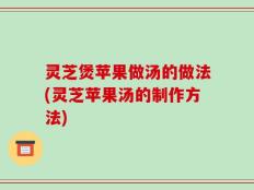 灵芝煲苹果做汤的做法(灵芝苹果汤的制作方法)
