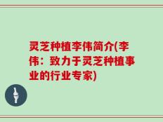 灵芝种植李伟简介(李伟：致力于灵芝种植事业的行业专家)