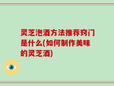 灵芝泡酒方法推荐窍门是什么(如何制作美味的灵芝酒)