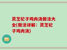 灵芝杞子鸡肉汤做法大全(做法详解：灵芝杞子鸡肉汤)