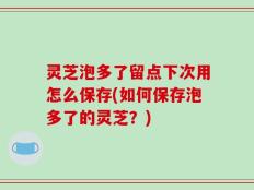 灵芝泡多了留点下次用怎么保存(如何保存泡多了的灵芝？)