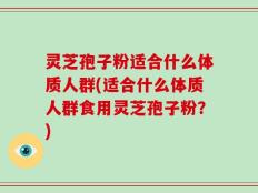 灵芝孢子粉适合什么体质人群(适合什么体质人群食用灵芝孢子粉？)