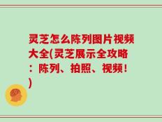 灵芝怎么陈列图片视频大全(灵芝展示全攻略：陈列、拍照、视频！)