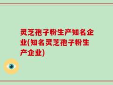 灵芝孢子粉生产知名企业(知名灵芝孢子粉生产企业)