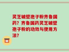 灵芝破壁孢子粉齐鲁国药？齐鲁国药灵芝破壁孢子粉的功效与使用方法？